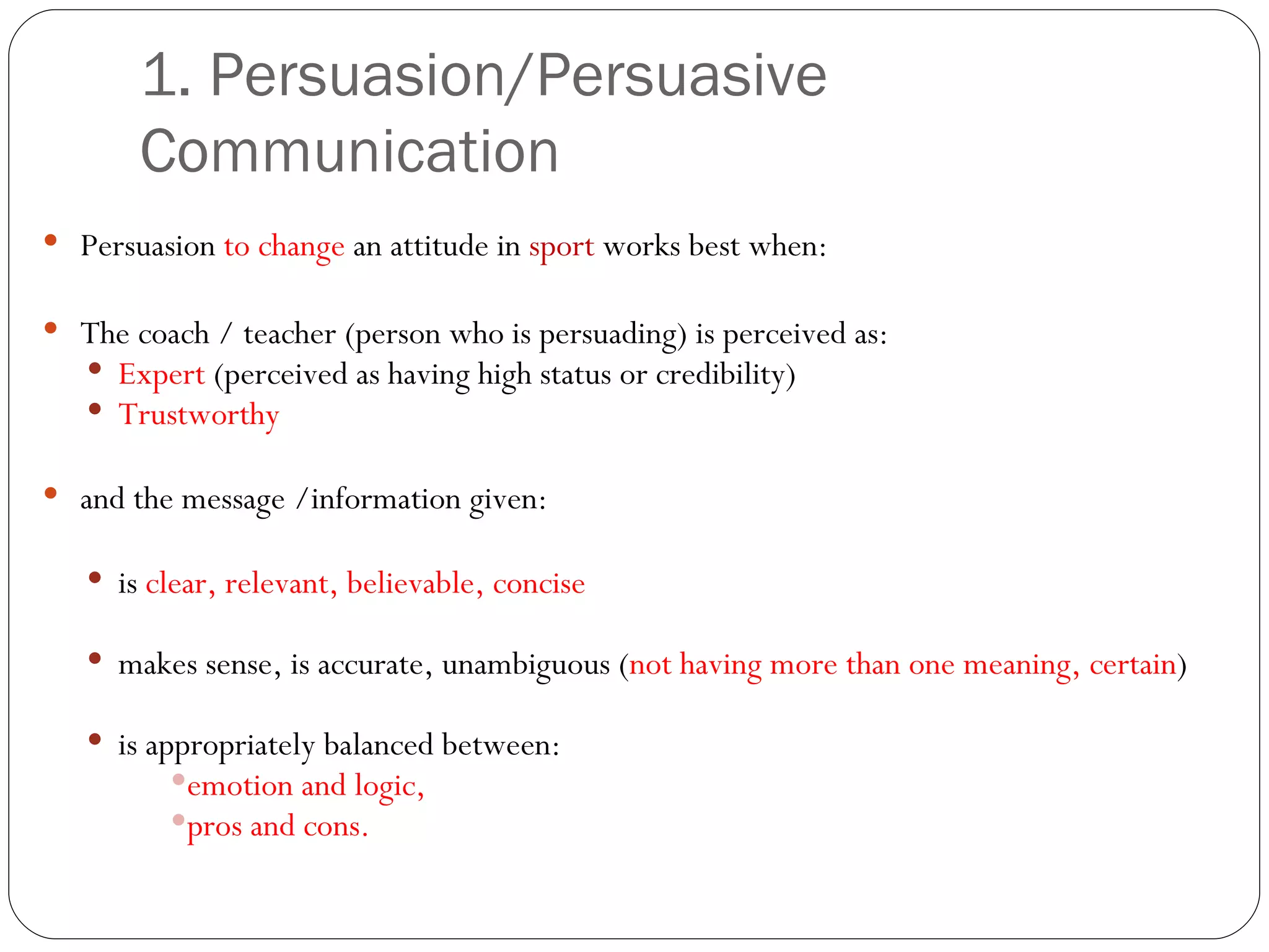 1. Persuasion/Persuasive Communication  Persuasion  to change  an attitude in  sport  works best when: The coach / teacher (person who is persuading) is perceived as: Expert  (perceived as having high status or credibility) Trustworthy and the message /information given: is  clear, relevant, believable, concise makes sense, is accurate, unambiguous ( not having more than one meaning, certain ) is appropriately balanced between: emotion and logic, pros and cons. 
