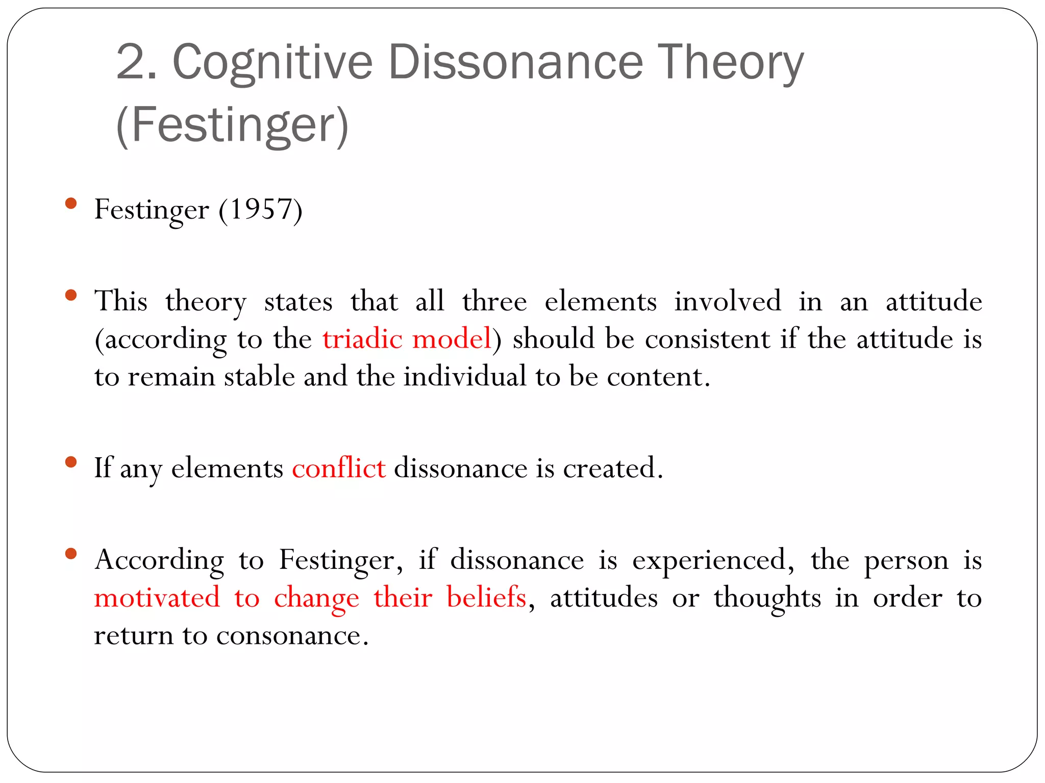 2. Cognitive Dissonance Theory (Festinger) Festinger (1957) This theory states that all three elements involved in an attitude (according to the  triadic model ) should be consistent if the attitude is to remain stable and the individual to be content. If any elements  conflict  dissonance is created. According to Festinger, if dissonance is experienced, the person is  motivated to change their beliefs , attitudes or thoughts in order to return to consonance. 