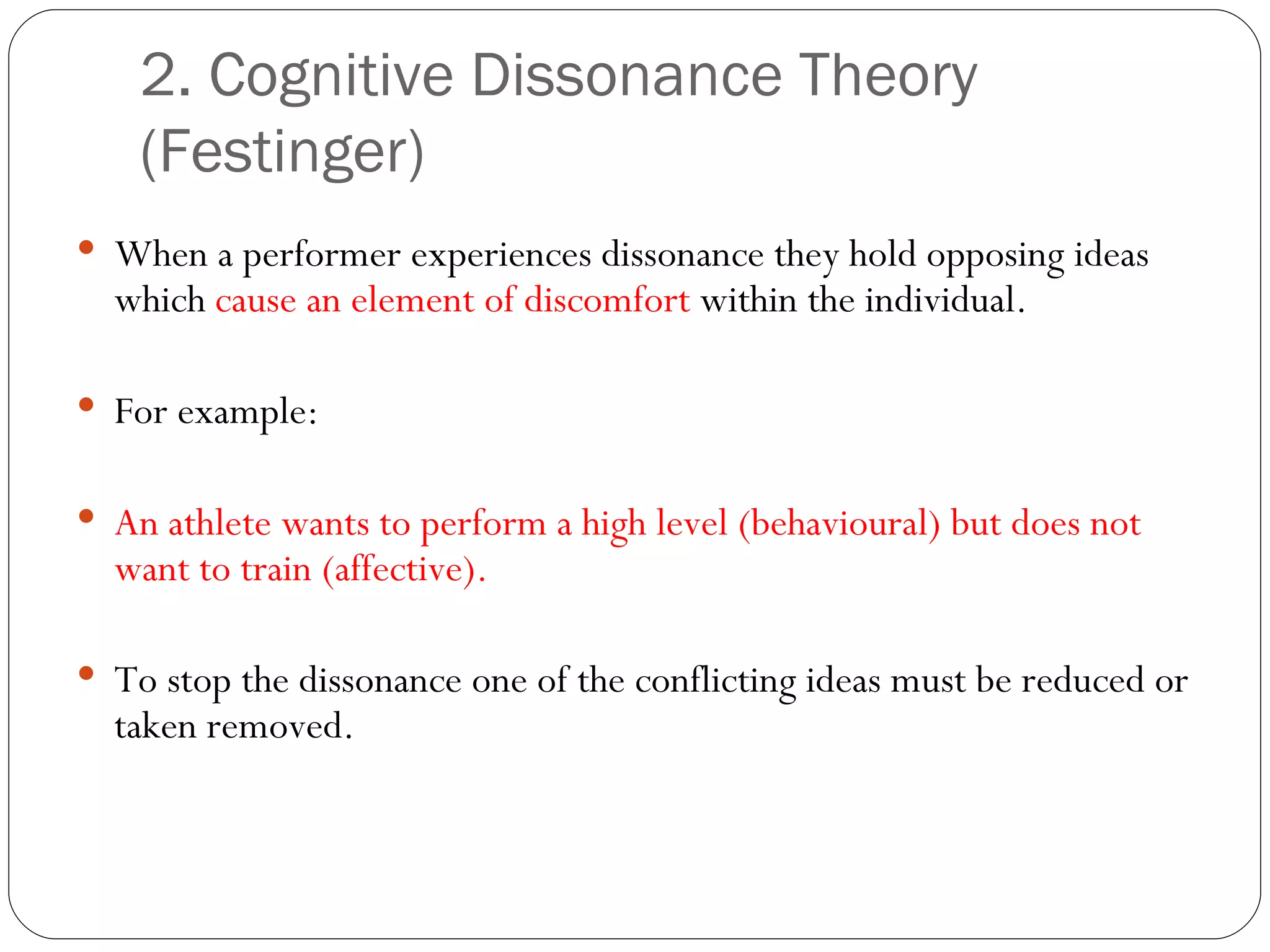 2. Cognitive Dissonance Theory (Festinger) When a performer experiences dissonance they hold opposing ideas which  cause an element of discomfort  within the individual. For example:  An athlete wants to perform a high level (behavioural) but does not want to train (affective). To stop the dissonance one of the conflicting ideas must be reduced or taken removed.  