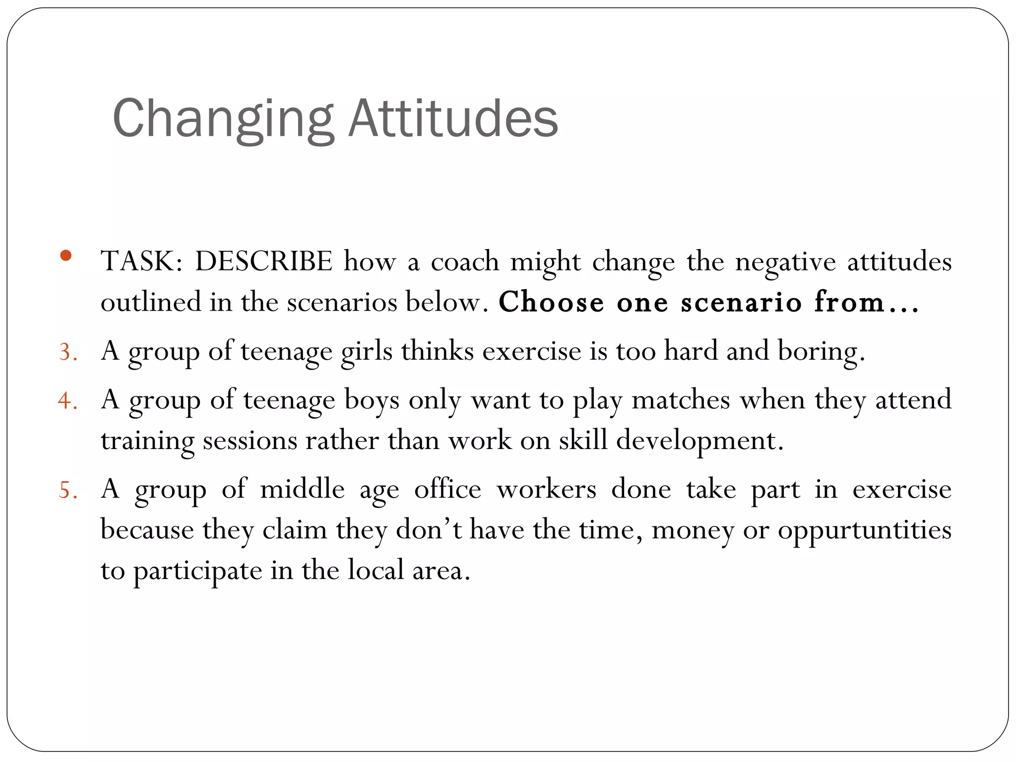 Changing Attitudes TASK: DESCRIBE how a coach might change the negative attitudes outlined in the scenarios below.  Choose one scenario from… A group of teenage girls thinks exercise is too hard and boring. A group of teenage boys only want to play matches when they attend training sessions rather than work on skill development.  A group of middle age office workers done take part in exercise because they claim they don’t have the time, money or oppurtuntities to participate in the local area.  