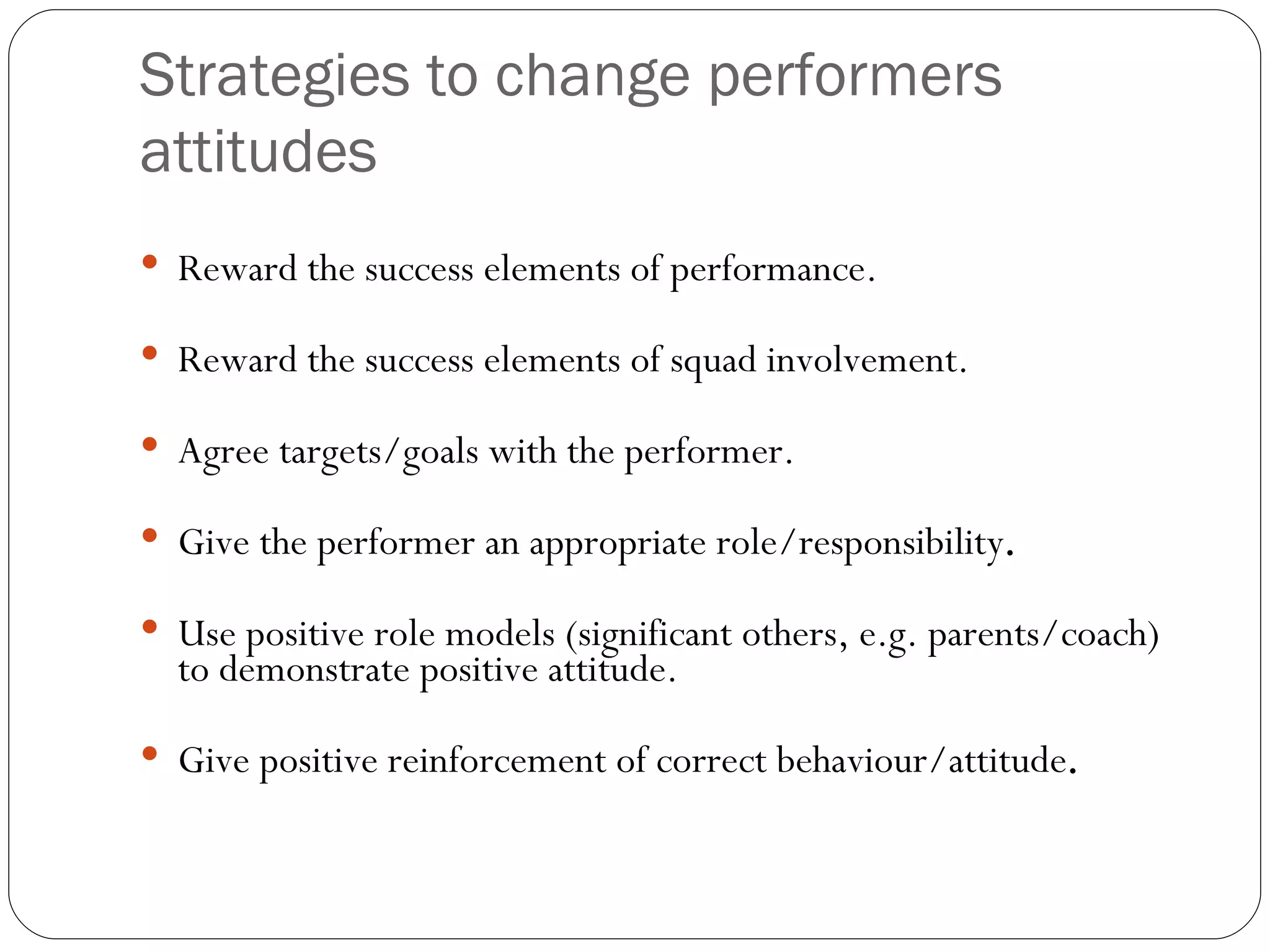 Strategies to change performers attitudes Reward the success elements of performance. Reward the success elements of squad involvement. Agree targets/goals with the performer. Give the performer an appropriate role/responsibility . Use positive role models (significant others, e.g. parents/coach) to demonstrate positive attitude. Give positive reinforcement of correct behaviour/attitude . 