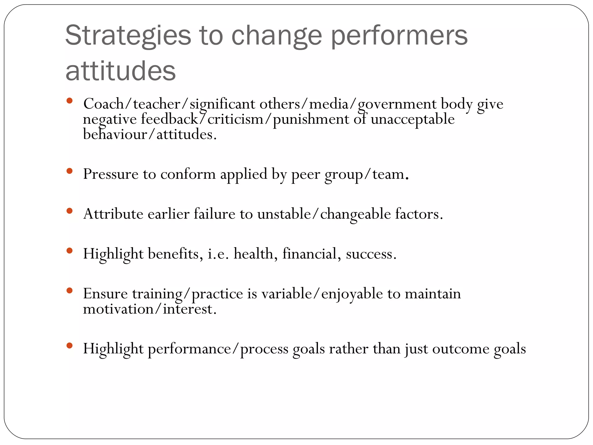 Strategies to change performers attitudes Coach/teacher/significant others/media/government body give negative feedback/criticism/punishment of unacceptable behaviour/attitudes. Pressure to conform applied by peer group/team . Attribute earlier failure to unstable/changeable factors. Highlight benefits, i.e. health, financial, success. Ensure training/practice is variable/enjoyable to maintain motivation/interest. Highlight performance/process goals rather than just outcome goals 