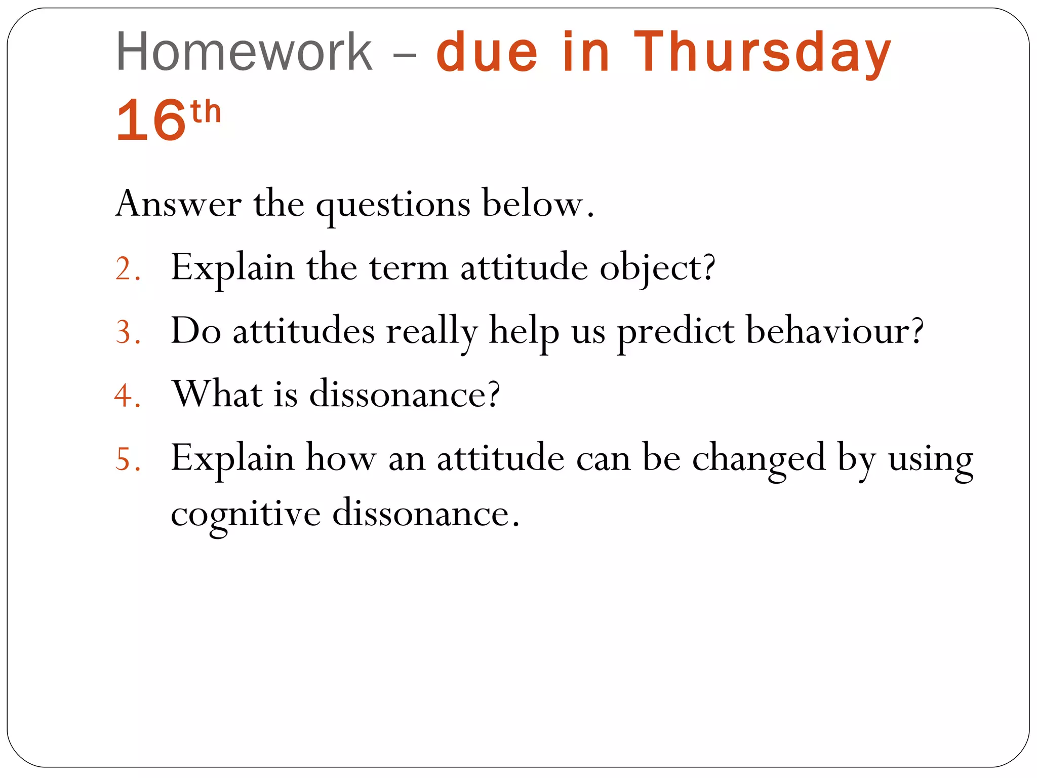 Homework –  due in Thursday 16 th   Answer the questions below. Explain the term attitude object? Do attitudes really help us predict behaviour? What is dissonance? Explain how an attitude can be changed by using cognitive dissonance. 