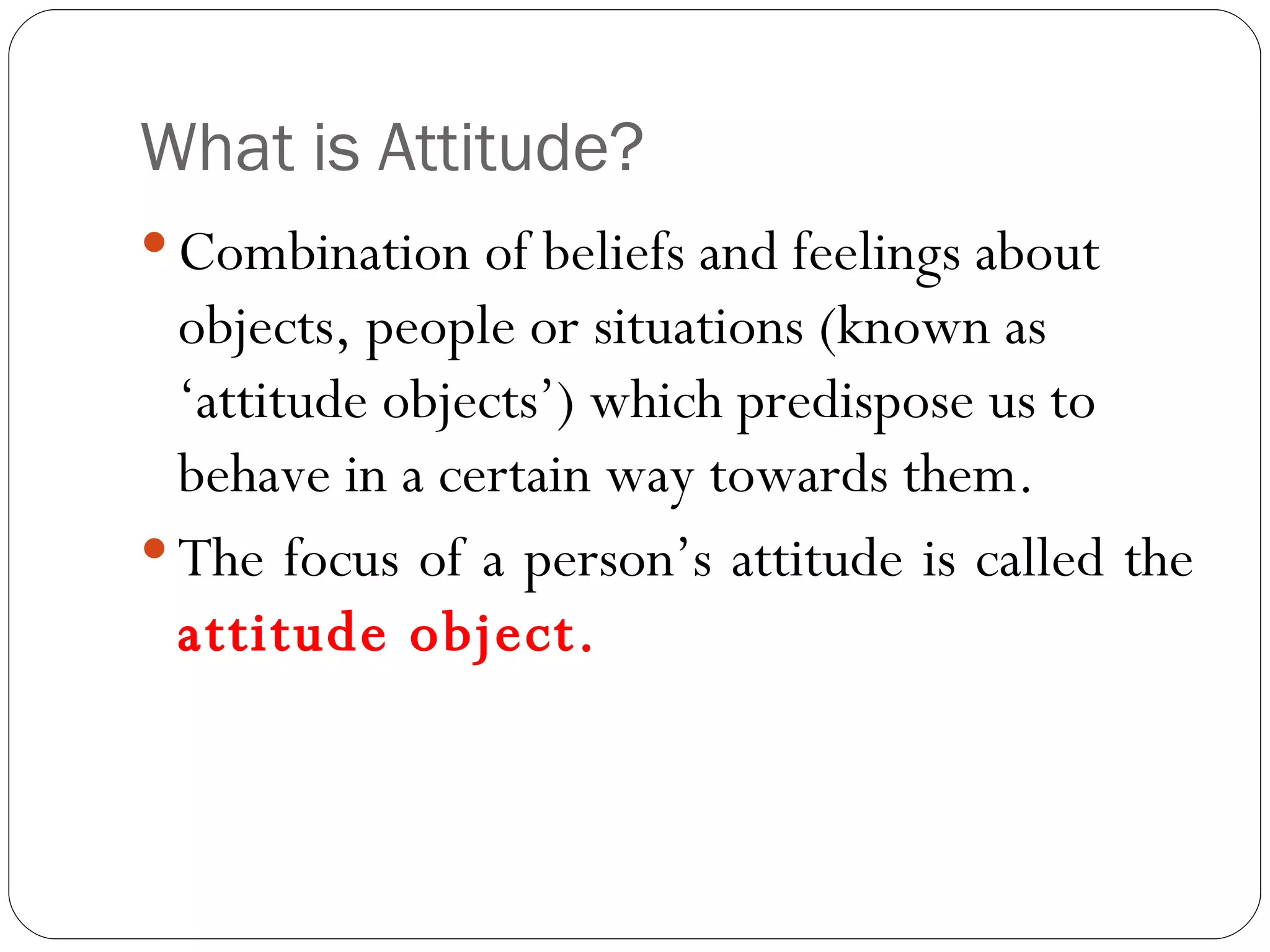 What is Attitude? Combination of beliefs and feelings about objects, people or situations (known as ‘attitude objects’) which predispose us to behave in a certain way towards them. The focus of a person’s attitude is called the  attitude object. 