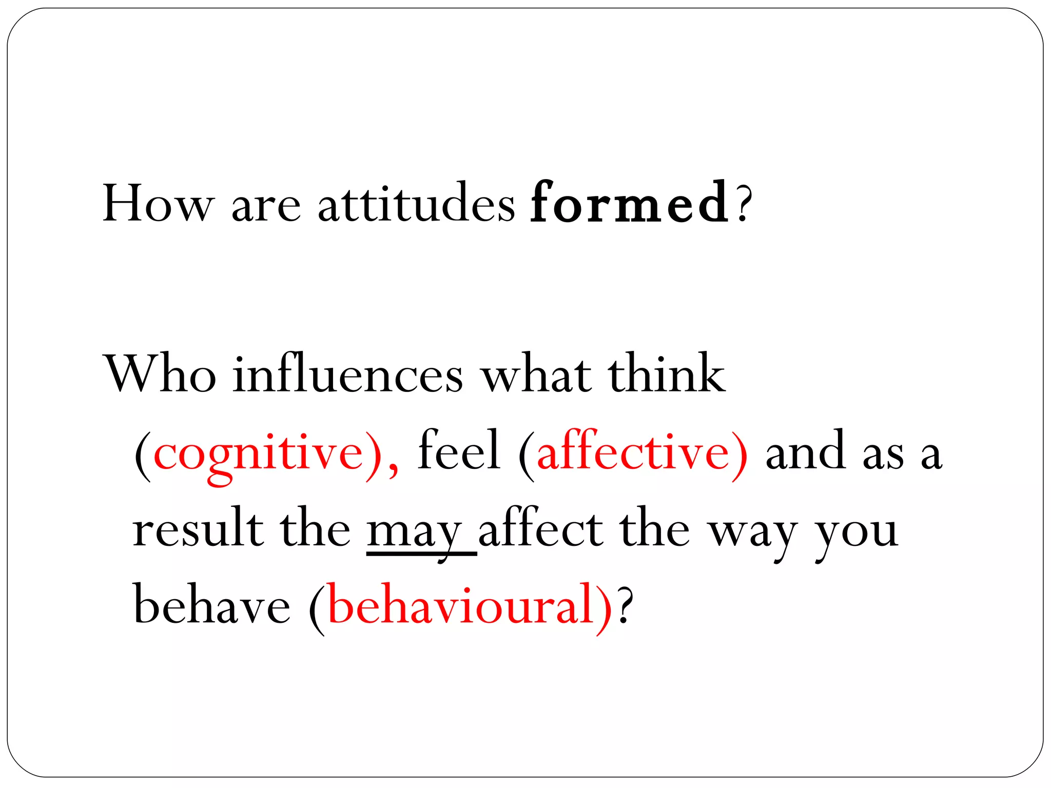 How are attitudes  formed ? Who influences what think ( cognitive),  feel ( affective)  and as a result the  may  affect the way you behave ( behavioural) ? 