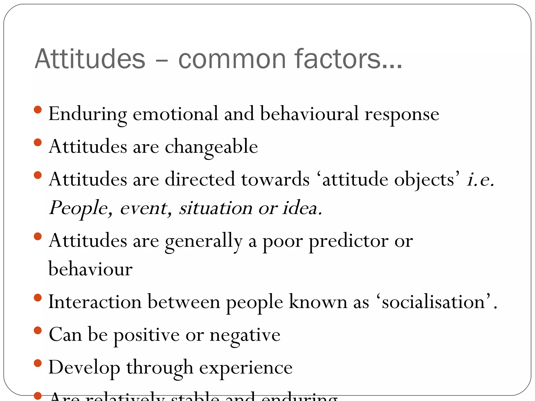 Attitudes – common factors... Enduring emotional and behavioural response Attitudes are changeable Attitudes are directed towards ‘attitude objects’  i.e. People, event, situation or idea.  Attitudes are generally a poor predictor or behaviour Interaction between people known as ‘socialisation’.  Can be positive or negative Develop through experience Are relatively stable and enduring 