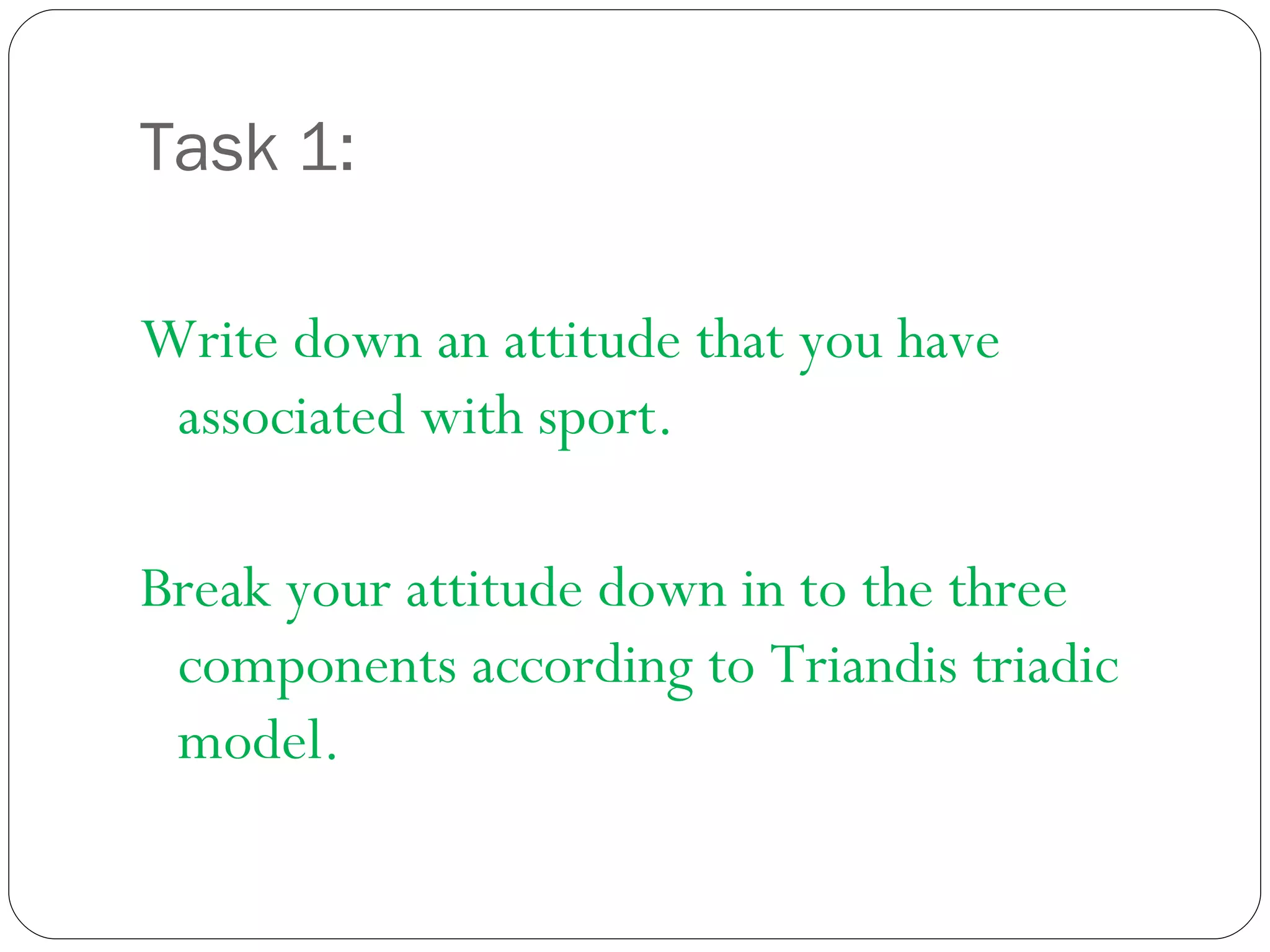 Task 1: Write down an attitude that you have associated with sport. Break your attitude down in to the three components according to Triandis triadic model.  