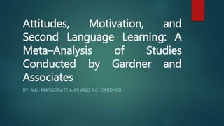Attitudes, Motivation, and 
Second Language Learning: A 
Meta–Analysis of Studies 
Conducted by Gardner and 
Associates 
BY. A.M. MASGORATE A AS AND R.C. GARDNER 
 