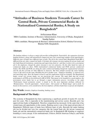 International Journal of Managing Value and Supply Chains (IJMVSC) Vol.4, No. 4, December 2013

“Attitudes of Business Students Towards Career In
Central Bank, Private Commercial Banks &
Nationalized Commercial Banks; A Study on
Bangladesh”
Arifuzzaman Khan
MBA Candidate, Institute of Business Administration, University of Dhaka. Bangladesh

Sandip Sarker
MBA candidate, Management & Business Administration School, Khulna University,
Khulna-9208, Bangladesh.

Abstract:
The banking industry is always a major job provider in Bangladesh. Particularly, the expansion of private
banking business, along with nationalized commercial ones, has created huge number of job opportunities.
Different types of banks have different types of jobs. The job in the central bank (Bangladesh bank-BB) is
different from any other commercial banks. It includes the strategic decision making for private banks and
non bank financial institutions, monitoring and supervising them etc and thus it seems to be a prestigious
job to the employees, though the salary structure is not very attractive. On the other hand two types of
commercial banks are there, NCBs (nationalized commercial banks) and PCBs (private commercial
banks). The NCBs and PCBs are doing the same commercial banking though the organizational structure
and the job they provide are little different in character. But their attitude towards the entire banking
career is off course not the same. Branding the job is another issue. “Employer branding” is relatively new
and interesting topic. Here the human resources and the employment itself are branded. The Bangladeshi
banks, except very private banks, are not practicing this concept. The study finds that the overall
performances of PCBs are best followed by BB & NCBs. That means to be branded as a good employer the
government sector banks has to go through a major reformation process. According to the study
‘Performance based promotion system’ is found to be the most important attribute, followed by
‘Remuneration’, ‘Growth opportunity’, ‘Social status’, ‘Job security’ & ‘Brand image’ and so forth. So
based on those factors, to be considered as the best employer, all those banks have scopes for development.

Key Words: Attitudes, Employer branding, banking career.

Background of The Study:
The economy of Bangladesh has been experiencing a significant growth of nearly 6% over the
past few years. This is especially in the manufacturing and service sectors. Recently govt. has
approved nine banks in Bangladesh. Therefore competition has increased. At the same time it has
created many job opportunities in the country. Banking sector is one of the major job providers of
Bangladesh. Different types of banks have different types of jobs. Basically the major banking
job can be divided into very few categories like the central bank job, the private commercial
banks job and the nationalized commercial banks job. In Bangladesh HR branding or employer
branding is a new concept. A few multinationals, Unilever, British American Tobacco, and Nestle
DOI: 10.5121/ijmvsc.2013.4404

43

 