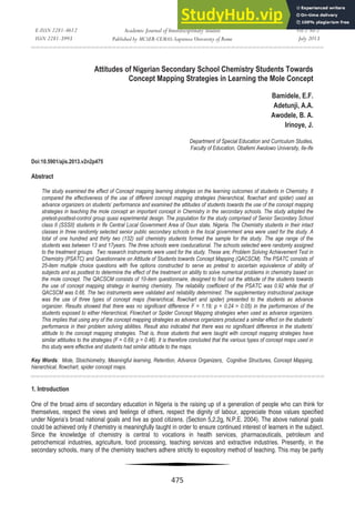 E-ISSN 2281-4612
ISSN 2281-3993
Academic Journal of Interdisciplinary Studies
Published by MCSER-CEMAS-Sapienza University of Rome
Vol 2 No 2
July 2013
475
Attitudes of Nigerian Secondary School Chemistry Students Towards
Concept Mapping Strategies in Learning the Mole Concept
Bamidele, E.F.
Adetunji, A.A.
Awodele, B. A.
Irinoye, J.
Department of Special Education and Curriculum Studies,
Faculty of Education, Obafemi Awolowo University, Ile-Ife
Doi:10.5901/ajis.2013.v2n2p475
Abstract
The study examined the effect of Concept mapping learning strategies on the learning outcomes of students in Chemistry. It
compared the effectiveness of the use of different concept mapping strategies (hierarchical, flowchart and spider) used as
advance organizers on students’ performance and examined the attitudes of students towards the use of the concept mapping
strategies in teaching the mole concept an important concept in Chemistry in the secondary schools. The study adopted the
pretest-posttest-control group quasi experimental design. The population for the study comprised of Senior Secondary School
class II (SSSII) students in Ife Central Local Government Area of Osun state, Nigeria. The Chemistry students in their intact
classes in three randomly selected senior public secondary schools in the local government area were used for the study. A
total of one hundred and thirty two (132) ssII chemistry students formed the sample for the study. The age range of the
students was between 13 and 17years. The three schools were coeducational. The schools selected were randomly assigned
to the treatment groups. Two research instruments were used for the study. These are; Problem Solving Achievement Test in
Chemistry (PSATC) and Questionnaire on Attitude of Students towards Concept Mapping (QACSCM). The PSATC consists of
25-item multiple choice questions with five options constructed to serve as pretest to ascertain equivalence of ability of
subjects and as posttest to determine the effect of the treatment on ability to solve numerical problems in chemistry based on
the mole concept. The QACSCM consists of 10-item questionnaire, designed to find out the attitude of the students towards
the use of concept mapping strategy in learning chemistry. The reliability coefficient of the PSATC was 0.92 while that of
QACSCM was 0.66. The two instruments were validated and reliability determined. The supplementary instructional package
was the use of three types of concept maps (hierarchical, flowchart and spider) presented to the students as advance
organizer. Results showed that there was no significant difference F = 1.19; p = 0.24 > 0.05) in the performances of the
students exposed to either Hierarchical, Flowchart or Spider Concept Mapping strategies when used as advance organizers.
This implies that using any of the concept mapping strategies as advance organizers produced a similar effect on the students’
performance in their problem solving abilities. Result also indicated that there was no significant difference in the students’
attitude to the concept mapping strategies. That is, those students that were taught with concept mapping strategies have
similar attitudes to the strategies (F = 0.69; p = 0.46). It is therefore concluded that the various types of concept maps used in
this study were effective and students had similar attitude to the maps.
Key Words: Mole, Stoichiometry, Meaningful learning, Retention, Advance Organizers, Cognitive Structures, Concept Mapping,
hierarchical, flowchart, spider concept maps.
1. Introduction
One of the broad aims of secondary education in Nigeria is the raising up of a generation of people who can think for
themselves, respect the views and feelings of others, respect the dignity of labour, appreciate those values specified
under Nigeria’s broad national goals and live as good citizens. (Section 5,2.2g, N.P.E. 2004). The above national goals
could be achieved only if chemistry is meaningfully taught in order to ensure continued interest of learners in the subject.
Since the knowledge of chemistry is central to vocations in health services, pharmaceuticals, petroleum and
petrochemical industries, agriculture, food processing, teaching services and extractive industries. Presently, in the
secondary schools, many of the chemistry teachers adhere strictly to expository method of teaching. This may be partly
 
