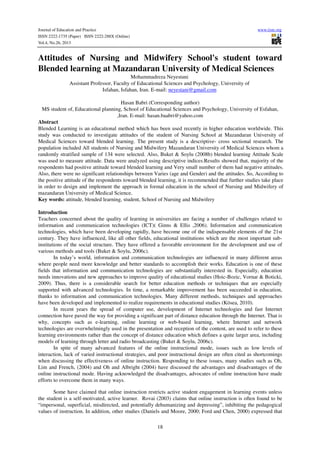 Journal of Education and Practice
ISSN 2222-1735 (Paper) ISSN 2222-288X (Online)
Vol.4, No.26, 2013

www.iiste.org

Attitudes of Nursing and Midwifery School's student toward
Blended learning at Mazandaran University of Medical Sciences
Mohammadreza Neyestani
Assistant Professor, Faculty of Educational Sciences and Psychology, University of
Isfahan, Isfahan, Iran. E-mail: neyestani@gmail.com
Hasan Babri (Corresponding author)
MS student of, Educational planning, School of Educational Sciences and Psychology, University of Esfahan,
,Iran. E-mail: hasan.baabri@yahoo.com
Abstract
Blended Learning is an educational method which has been used recently in higher education worldwide. This
study was conducted to investigate attitudes of the student of Nursing School at Mazandaran University of
Medical Sciences toward blended learning. The present study is a descriptive- cross sectional research. The
population included All students of Nursing and Midwifery Mazandaran University of Medical Sciences whom a
randomly stratified sample of 134 were selected. Also, Buket & Soylu (2008b) blended learning Attitude Scale
was used to measure attitude. Data were analyzed using descriptive indices.Results showed that, majority of the
respondents had positive attitude toward blended learning and Very small number of them had negative attitudes.
Also, there were no significant relationships between Varies (age and Gender) and the attitudes. So, According to
the positive attitude of the respondents toward blended learning, it is recommended that further studies take place
in order to design and implement the approach in formal education in the school of Nursing and Midwifery of
mazandaran University of Medical Science.
Key words: attitude, blended learning, student, School of Nursing and Midwifery
Introduction
Teachers concerned about the quality of learning in universities are facing a number of challenges related to
information and communication technologies (ICT)( Ginns & Ellis ,2006). Information and communication
technologies, which have been developing rapidly, have become one of the indispensable elements of the 21st
century. They have influenced, like all other fields, educational institutions which are the most important subinstitutions of the social structure. They have offered a favorable environment for the development and use of
various methods and tools (Buket & Soylu, 2006c).
In today’s world, information and communication technologies are influenced in many different areas
where people need more knowledge and better standards to accomplish their works. Education is one of these
fields that information and communication technologies are substantially interested in. Especially, education
needs innovations and new approaches to improve quality of educational studies (Hoic-Bozic, Vornar & Boticki,
2009). Thus, there is a considerable search for better education methods or techniques that are especially
supported with advanced technologies. In time, a remarkable improvement has been succeeded in education,
thanks to information and communication technologies. Many different methods, techniques and approaches
have been developed and implemented to realize requirements in educational studies (Kösea, 2010).
In recent years the spread of computer use, development of Internet technologies and fast Internet
connection have paved the way for providing a significant part of distance education through the Internet. That is
why, concepts such as e-learning, online learning or web-based learning, where Internet and network
technologies are overwhelmingly used in the presentation and reception of the content, are used to refer to these
learning environments rather than the concept of distance education which defines a quite larger area, including
models of learning through letter and radio broadcasting (Buket & Soylu, 2006c).
In spite of many advanced features of the online instructional mode, issues such as low levels of
interaction, lack of varied instructional strategies, and poor instructional design are often cited as shortcomings
when discussing the effectiveness of online instruction. Responding to these issues, many studies such as Oh,
Lim and French, (2004) and Oh and Albright (2004) have discussed the advantages and disadvantages of the
online instructional mode. Having acknowledged the disadvantages, advocates of online instruction have made
efforts to overcome them in many ways.
Some have claimed that online instruction restricts active student engagement in learning events unless
the student is a self-motivated, active learner. Rovai (2003) claims that online instruction is often found to be
“impersonal, superficial, misdirected, and potentially dehumanizing and depressing”, inhibiting the pedagogical
values of instruction. In addition, other studies (Daniels and Moore, 2000; Ford and Chen, 2000) expressed that
18

 