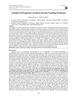 Journal of Education and Practice www.iiste.org
ISSN 2222-1735 (Paper) ISSN 2222-288X (Online)
Vol.4, No.10, 2013
172
Attitudes of Prospective Teachers towards Teaching Profession
Mohammad Parvez1
and Mohd Shakir2*
1. Associate Professor, Department of Education, Aligarh Muslim University, Aligarh.202002, U.P.(INDIA)
Email:mparvez9@yahoo.co.in
2. Research Scholar, Department of Education, Aligarh Muslim University, Aligarh. 202002. U.P. (INDIA).
*Email of the corresponding author: aligarhshakir@gmail.com
Abstract
The progress of a country depends upon the quality of its teachers. They are called nation builders.A good principal,
magnificent building, sound infrastructure and good curriculum are useless, if the teachers in any institution are not
with positive attitude towards teaching. Teaching is a very respectable profession but even then not all the teachers
who are in this pious profession like it.Many prospective teachers join this profession not by choice but by chance or
due to other reasons. They are disinterested towards teaching profession. They just take admission in B.Ed course as
second choice,if they fail to seek admission in first choice like M.B.A., or any other courses according to their liking
and they are generally dissatisfied throughout the training period.This study was conducted to study the attitudes of
prospective-teachers towards teaching profession. A sample of 180 prospective teachers, 90 from private and 90
from publicinstitutions was taken through purposive convenient sampling method. “Teacher Attitude Inventory
(TAI)” by Dr. S.P. Ahluwalia was used to collect the data. Mean, SD and t-test were used for the analysis of the
data. Research findings revealed that there is a significant difference in the attitudes of prospective teachers studying
in private and public B.Ed institutions. There is no significant difference in the attitudes of female and male, Muslim
and Non-Muslim, science and social sciences prospective teachers towards teaching profession.
Keywords:Attitude, Prospective Teachers, Teaching Profession, Privateand Public Institutions.
Introduction
Education gives us comfortable and dignified life. It is responsible for the holistic development of
individualand society. Education means to lead out hidden talent of a child. It is an activity which helps students in
attaining needed information, ability, attitude, perception (Mirunalini and Anandan, 2012).The quality of a nation
depends upon the quality of its citizens. The quality of the citizens depends upon the quality of education system and
the quality of education depends upon the combined efforts planners, educationists and administration, however, the
most significant factor is the quality of the teachers. It means excellent and efficient teachers can change the fate of
the nation.It is in the schools,colleges and universities that the development of the attitudes and dispositions
necessary for the progressive life in a societytakes place.Education is imparted by teachers. If the teacher is capable,
energetic, mentally healthy and havingpositive attitude, it is well and good for the school.A teacher helps a child in
bringing out the hidden capabilities. He/she unfolds what is within, hidden and untapped. He/she makes explicit
what is implicit in the students. So teachers’ importance in teaching-learning process is very much. The Secondary
Education Commission (1952-1953) report stated,“We are convinced that the most important factor in the
contemplated educational reconstruction is the teacher, his personal qualities, his educational qualifications,
his professional training and the place that he occupies in the community.”It is very right that,“no people can
rise above the level of its teachers.”(NPE, 1986).The Teacher is the real and dynamic force of any institution. The
school without him/her is a sole less body. Without good, devoted and competent teachers, even the best system is
bound to fail. A good teacher can certainly give best result out of the worst system (Parvez, 2010). He/she is a
powerful and abiding influence in the formation of character; the influence of a great teacher indirectly extends over
many generations. The pivot upon which an educational system moves is the personality of the teacher. Teaching is
often called a calling, not a profession or a trade or simply a job. This means that a teacher should regard
himself/herself as one specially called to do this work, not so much for the pecuniary benefits which he/she may
derive from it as for the love of it (Mohiyuddin, 1943).The strength of the schools depends upon the attitudes ofthe
teachers.For qualitative improvement in secondary education of our country, the selection of right type of
prospective-teachers is a must. This require not only improving the knowledge and teaching competence of
prospective-teachers but also to inculcate in them healthy professional attitudes and desirable teacher like qualities.
Therefore, securing the right type of prospective-teachers for training is very important. Unless such prospective-
 