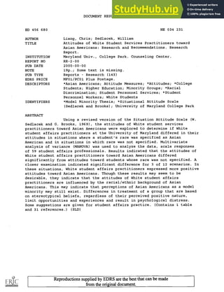 DOCUMENT RESUME
ED 456 680 HE 034 231
AUTHOR Liang, Chris; Sedlacek, William
TITLE Attitudes of White Student Services Practitioners toward
Asian Americans: Research and Recommendations. Research
Report.
INSTITUTION Maryland Univ., College Park. Counseling Center.
REPORT NO RR-2-00
PUB DATE 2000-00-00
NOTE 19p.; Some text is missing.
PUB TYPE Reports Research (143)
EDRS PRICE MF01/PC01 Plus Postage.
DESCRIPTORS *Asian Americans; Attitude Measures; *Attitudes; *College
Students; Higher Education; Minority Groups; *Racial
Discrimination; Student Personnel Services; *Student
Personnel Workers; White Students
IDENTIFIERS *Model Minority Thesis; *Situational Attitude Scale
(Sedlacek and Brooks); University of Maryland College Park
ABSTRACT
Using a revised version of the Situation Attitude Scale (W.
Sedlacek and G. Brooks, 1969), the attitudes of White student services
practitioners toward Asian Americans were explored to determine if White
student affairs practitioners at the University of Maryland differed in their
attitudes in situations where a student's race was specified as Asian
American and in situations in which race was not specified. Multivariate
analysis of variance (MANOVA) was used to analyze the data, scale responses
of 59 student affairs professionals. Results indicated that the attitudes of
White student affairs practitioners toward Asian Americans differed
significantly from attitudes toward students whose race was not specified. A
closer examination indicated significant difference for 3 of 12 scenarios. In
these situations, White student affairs practitioners expressed more positive
attitudes toward Asian Americans. Though these results may seem to be
desirable, they indicate that the attitudes of White student affairs
practitioners are influenced by the racial/ethnic background of Asian
Americans. This may indicate that perceptions of Asian Americans as a model
minority may still exist. Differences in treatment of a group that are based
on stereotypical beliefs, regardless of their perceived positive nature,
limit opportunities and experiences and result in psychological distress.
Some suggestions are given for student affairs practice. (Contains 1 table
and 31 references.) (SLD)
Reproductions supplied by EDRS are the best that can be made
from the original document.
 