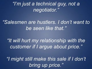 “I’m just a technical guy, not a
negotiator.”
“Salesmen are hustlers. I don’t want to
be seen like that.”
“It will hurt my relationship with the
customer if I argue about price.”
“I might still make this sale if I don’t
bring up price.”
 