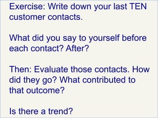Exercise: Write down your last TEN
customer contacts.
What did you say to yourself before
each contact? After?
Then: Evaluate those contacts. How
did they go? What contributed to
that outcome?
Is there a trend?
 