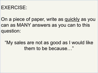 EXERCISE:
On a piece of paper, write as quickly as you
can as MANY answers as you can to this
question:
“My sales are not as good as I would like
them to be because…”
 