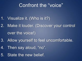 Confront the “voice”
1. Visualize it. (Who is it?)
2. Make it louder. (Discover your control
over the voice!)
3. Allow yourself to feel uncomfortable.
4. Then say aloud, “no”.
5. State the new belief.
 
