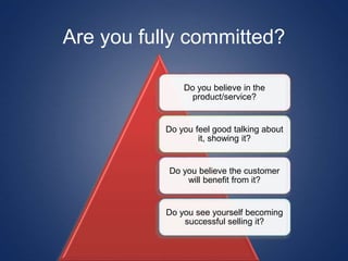 Do you believe in the
product/service?
Do you feel good talking about
it, showing it?
Do you believe the customer
will benefit from it?
Do you see yourself becoming
successful selling it?
Are you fully committed?
 