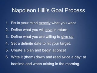 Napoleon Hill’s Goal Process
1. Fix in your mind exactly what you want.
2. Define what you will give in return.
3. Define what you are willing to give up.
4. Set a definite date to hit your target.
5. Create a plan and begin at once!
6. Write it (them) down and read twice a day: at
bedtime and when arising in the morning.
 