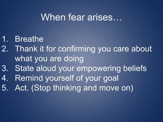 When fear arises…
1. Breathe
2. Thank it for confirming you care about
what you are doing
3. State aloud your empowering beliefs
4. Remind yourself of your goal
5. Act. (Stop thinking and move on)
 