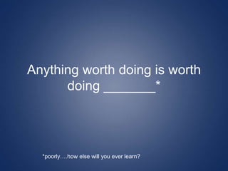Anything worth doing is worth
doing _______*
*poorly….how else will you ever learn?
 