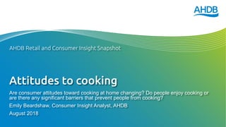 Attitudes to cooking
Are consumer attitudes toward cooking at home changing? Do people enjoy cooking or
are there any significant barriers that prevent people from cooking?
Emily Beardshaw, Consumer Insight Analyst, AHDB
August 2018
AHDB Retail and Consumer Insight Snapshot
 