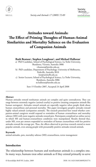 Society and Animals 17 (2009) 72-89                  www.brill.nl/soan




               Attitudes toward Animals:
  The Eﬀect of Priming Thoughts of Human-Animal
 Similarities and Mortality Salience on the Evaluation
                of Companion Animals


            Ruth Beatsona, Stephen Loughnanb, and Michael Halloranc
            a) PhD Candidate, School of Psychological Science, La Trobe University,
                               Bundoora, Victoria, Australia 3086
                                   r.beatson@latrobe.edu.au
            b) PhD candidate, Department of Psychology, University of Melbourne,
                                    Parkville, Australia 3010
                                      lost@unimelb.edu.au
            c) Senior Lecturer, School of Psychological Science, La Trobe University,
                                   Bundoora, Australia 3086
                                   m.halloran@latrobe.edu.au
                           Sent 15 October 2007, Accepted 24 April 2008



Abstract
Human attitudes toward nonhuman animals are complex and quite contradictory. They can
range between extremely negative (animal cruelty) to positive (treating companion animals like
human surrogates). Attitudes toward animals are especially negative when people think about
human creatureliness and personal mortality. This paper investigates people’s attitudes toward
highly valued animals (companion animals). The research presented here tested whether com-
panion-animal caregivers would respond to reminders of human creatureliness and mortality
salience (MS) with more negative attitudes toward pets. Participants completed an online survey
in which MS and human-creatureliness conditions were manipulated. Results showed that,
under MS, even pet owners responded to reminders of human creatureliness with less positive
attitudes toward the average pet. Thus, the eﬀects observed in previous research extend to more
popular animals, even among people with presumably positive attitudes toward animals.

Keywords
animal attitudes, pets, mortality salience (MS) creatureliness, terror management



Introduction
The relationship between humans and nonhuman animals is a complex one.
In many ways, humans treat other animals as if they existed primarily to serve

© Koninklijke Brill NV, Leiden, 2009                             DOI: 10.1163/156853009X393774
 
