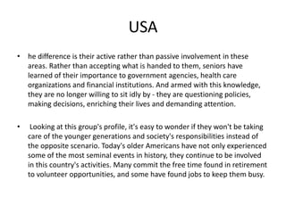 USA 
• he difference is their active rather than passive involvement in these 
areas. Rather than accepting what is handed to them, seniors have 
learned of their importance to government agencies, health care 
organizations and financial institutions. And armed with this knowledge, 
they are no longer willing to sit idly by - they are questioning policies, 
making decisions, enriching their lives and demanding attention. 
• Looking at this group's profile, it's easy to wonder if they won't be taking 
care of the younger generations and society's responsibilities instead of 
the opposite scenario. Today's older Americans have not only experienced 
some of the most seminal events in history, they continue to be involved 
in this country's activities. Many commit the free time found in retirement 
to volunteer opportunities, and some have found jobs to keep them busy. 
 