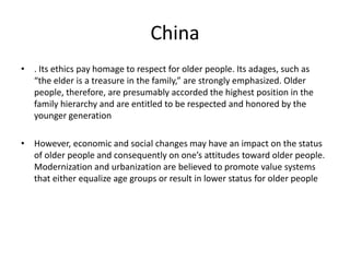 China 
• . Its ethics pay homage to respect for older people. Its adages, such as 
“the elder is a treasure in the family,” are strongly emphasized. Older 
people, therefore, are presumably accorded the highest position in the 
family hierarchy and are entitled to be respected and honored by the 
younger generation 
• However, economic and social changes may have an impact on the status 
of older people and consequently on one’s attitudes toward older people. 
Modernization and urbanization are believed to promote value systems 
that either equalize age groups or result in lower status for older people 
 