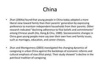 China 
• Zhan (2004a) found that young people in China today adopted a more 
liberal view toward family than their parents’ generation by expressing 
preference to maintain independent households from their parents. Other 
research indicated “declining adherence to filial beliefs and commitments” 
among Chinese youth (Ho, Hong,& Chiu, 1989). Socioeconomic changes in 
China gave young people more say over their own lives and family issues, 
such as marriages, education, and career choices. 
• Zhan and Montgomery (2003) investigated the changing dynamics of 
caregiving in urban China against the backdrops of economic reforms and 
cultural emphasis of xiao (filial piety). Their study showed “a decline in the 
patrilocal tradition of caregiving 
 
