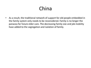 China 
• As a result, the traditional network of support for old people embedded in 
the family system only needs to be reconsidered. Family is no longer the 
panacea for future elder care. The decreasing family size and job mobility 
have added to the segregation and isolation of family. 
 