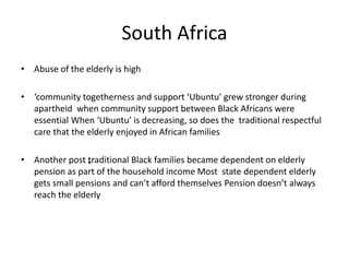 South Africa 
• Abuse of the elderly is high 
• ‘community togetherness and support ‘Ubuntu’ grew stronger during 
apartheid when community support between Black Africans were 
essential When ‘Ubuntu’ is decreasing, so does the traditional respectful 
care that the elderly enjoyed in African families 
• Another post „traditional Black families became dependent on elderly 
pension as part of the household income Most state dependent elderly 
gets small pensions and can’t afford themselves Pension doesn’t always 
reach the elderly 
 