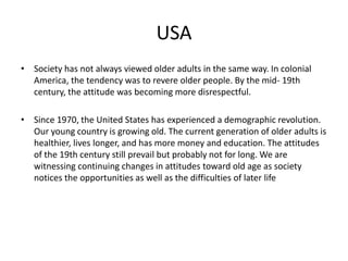 USA 
• Society has not always viewed older adults in the same way. In colonial 
America, the tendency was to revere older people. By the mid- 19th 
century, the attitude was becoming more disrespectful. 
• Since 1970, the United States has experienced a demographic revolution. 
Our young country is growing old. The current generation of older adults is 
healthier, lives longer, and has more money and education. The attitudes 
of the 19th century still prevail but probably not for long. We are 
witnessing continuing changes in attitudes toward old age as society 
notices the opportunities as well as the difficulties of later life 
 