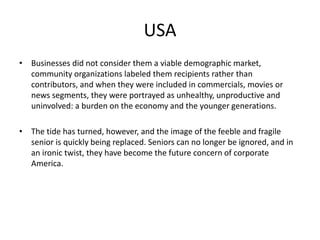 USA 
• Businesses did not consider them a viable demographic market, 
community organizations labeled them recipients rather than 
contributors, and when they were included in commercials, movies or 
news segments, they were portrayed as unhealthy, unproductive and 
uninvolved: a burden on the economy and the younger generations. 
• The tide has turned, however, and the image of the feeble and fragile 
senior is quickly being replaced. Seniors can no longer be ignored, and in 
an ironic twist, they have become the future concern of corporate 
America. 
 