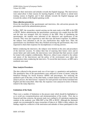 GEMA Online Journal of Language Studies 
Volume 9(2) 2009 
ISSN: 1675-8021 
38 
related to their motivation and attitudes towards the English language. The interviewees 
were asked about 1) their reasons for learning English, 2) their interest to attend more 
training courses in English, and 3) their attitudes towards the English language and 
towards the culture of the English speaking world. 
Data collection procedures 
Given the description of the questionnaire and interviews, this sub-section presents the 
procedures used in the administration process. 
In May, 2007, the researchers started carrying out the main study at the DPE in the FPE 
at HUST. Before administering the questionnaire, permission was sought from the FPE 
and the time was arranged with two lecturers at the DPE. Prior to distributing the 
questionnaire, the students were informed of the objectives and significance of the 
research. They were also requested to state their true and honest responses. In addition, 
the subjects were informed to ask for any clarifications they might have. Then, the 
questionnaire was distributed. Once they finished answering the questionnaire, they were 
requested to check their responses for incompleteness or missing answers. 
Before conducting the interviews, the subjects were briefed on the aims and procedures 
of the interview sessions. To reduce their fear of exposing their honest views and to 
ensure better and valid results, the interviewees were informed that their answers would 
be treated with complete confidentiality. Moreover, ethical issues related to the culture 
and nature of the interviewees and the policy of the environment were taken into 
consideration when conducting the interviews. To record the interviewees, an MP4 and a 
notebook were used. 
Data Analysis Procedures 
The data collected in the present study was of two types i.e. quantitative and qualitative. 
The quantitative data of the questionnaires were analysed in terms of means, using the 
Statistical Package for Social Sciences (SPSS) and percentages. For analysing the 
qualitative part of the data, on the other hand, a content analysis method was used. In the 
analysis process, the interviewees’ responses for each question were firstly translated into 
English and then transcribed. After that, the responses were analysed in terms of themes 
related to the study objectives. 
Limitations of the Study 
There were a number of limitations to the present study which should be highlighted so 
as to avoid any overgeneralizations and misinterpretations of the results. First, due to 
financial and time concerns, the present study was confined to 81 petroleum engineering 
students in the academic year 2006-2007 at the FPE at HUST. Although the minimum 
sample size recommended by many researchers (Cohen et al. 2006) is thirty subjects, the 
findings might be a reflective of the motivation and attitudes of those participated in this 
 