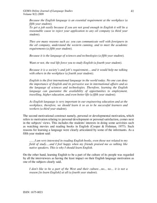 GEMA Online Journal of Language Studies 
Volume 9(2) 2009 
ISSN: 1675-8021 
41 
Because the English language is an essential requirement at the workplace (a 
fifth year student). 
To get a job easily because if you are not good enough in English it will be a 
reasonable cause to reject your application to any oil company (a third year 
student). 
They are many reasons such as: you can communicate well with foreigners in 
the oil company, understand the western cunning, and to meet the academic 
requirements (a fifth year student). 
Because it is the language of sciences and technologies (a fifth year student). 
Want or not, the real life force you to study English (a fourth year student). 
Because it is a society’s and job’s requirement… and it would help me talking 
with others in the workplace (a fourth year student). 
English is the first international language in the world today. No one can deny 
the importance of English and its pervasive use in international affairs and as 
the language of sciences and technologies. Therefore, learning the English 
language can guarantee the availability of opportunities to employment, 
travelling, higher education, and even better life (a fifth year student). 
As English language is very important in our engineering education and at the 
workplace, therefore, we should learn it so as to be successful learners and 
workers (a third year student). 
The second motivational construct namely, personal or developmental motivation, which 
refers to motivation relating to personal development or personal satisfaction, comes next 
in the subjects' views. This includes the students' interests in doing some activities such 
as watching movies and reading books in English (Cooper & Fishman, 1977). Such 
reasons for learning a language were clearly articulated by some of the informants. As a 
fifth year student said: 
……I am very interested in reading English books, even those not related to my 
field of study….and I feel happy when my friends praised me as talking like 
native speakers. This is why I should learn English. 
On the other hand, learning English to be a part of the culture of its people was regarded 
by all the interviewees as having the least impact on their English language motivation as 
one of the subjects clearly said, 
I don't like to be a part of the West and their culture…no... no… it is not a 
reason [to learn English] at all (a fourth year student). 
 