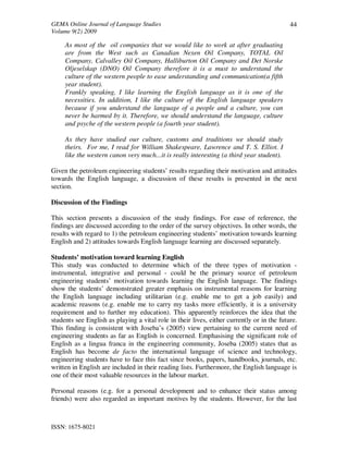GEMA Online Journal of Language Studies 
Volume 9(2) 2009 
ISSN: 1675-8021 
44 
As most of the oil companies that we would like to work at after graduating 
are from the West such as Canadian Nexen Oil Company, TOTAL Oil 
Company, Calvalley Oil Company, Halliburton Oil Company and Det Norske 
Oljeselskap (DNO) Oil Company therefore it is a must to understand the 
culture of the western people to ease understanding and communication(a fifth 
year student). 
Frankly speaking, I like learning the English language as it is one of the 
necessities. In addition, I like the culture of the English language speakers 
because if you understand the language of a people and a culture, you can 
never be harmed by it. Therefore, we should understand the language, culture 
and psyche of the western people (a fourth year student). 
As they have studied our culture, customs and traditions we should study 
theirs. For me, I read for William Shakespeare, Lawrence and T. S. Elliot. I 
like the western canon very much...it is really interesting (a third year student). 
Given the petroleum engineering students’ results regarding their motivation and attitudes 
towards the English language, a discussion of these results is presented in the next 
section. 
Discussion of the Findings 
This section presents a discussion of the study findings. For ease of reference, the 
findings are discussed according to the order of the survey objectives. In other words, the 
results with regard to 1) the petroleum engineering students’ motivation towards learning 
English and 2) attitudes towards English language learning are discussed separately. 
Students’ motivation toward learning English 
This study was conducted to determine which of the three types of motivation - 
instrumental, integrative and personal - could be the primary source of petroleum 
engineering students’ motivation towards learning the English language. The findings 
show the students’ demonstrated greater emphasis on instrumental reasons for learning 
the English language including utilitarian (e.g. enable me to get a job easily) and 
academic reasons (e.g. enable me to carry my tasks more efficiently, it is a university 
requirement and to further my education). This apparently reinforces the idea that the 
students see English as playing a vital role in their lives, either currently or in the future. 
This finding is consistent with Joseba’s (2005) view pertaining to the current need of 
engineering students as far as English is concerned. Emphasising the significant role of 
English as a lingua franca in the engineering community, Joseba (2005) states that as 
English has become de facto the international language of science and technology, 
engineering students have to face this fact since books, papers, handbooks, journals, etc. 
written in English are included in their reading lists. Furthermore, the English language is 
one of their most valuable resources in the labour market. 
Personal reasons (e.g. for a personal development and to enhance their status among 
friends) were also regarded as important motives by the students. However, for the last 
 