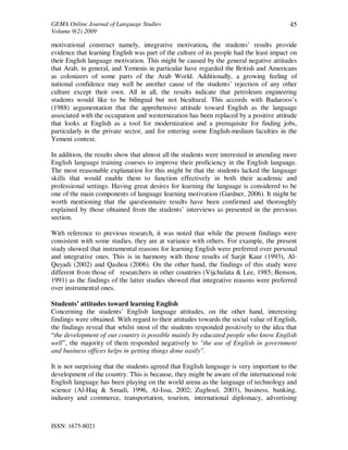 GEMA Online Journal of Language Studies 
Volume 9(2) 2009 
ISSN: 1675-8021 
45 
motivational construct namely, integrative motivation, the students’ results provide 
evidence that learning English was part of the culture of its people had the least impact on 
their English language motivation. This might be caused by the general negative attitudes 
that Arab, in general, and Yemenis in particular have regarded the British and Americans 
as colonizers of some parts of the Arab World. Additionally, a growing feeling of 
national confidence may well be another cause of the students’ rejection of any other 
culture except their own. All in all, the results indicate that petroleum engineering 
students would like to be bilingual but not bicultural. This accords with Badaroos’s 
(1988) argumentation that the apprehensive attitude toward English as the language 
associated with the occupation and westernization has been replaced by a positive attitude 
that looks at English as a tool for modernization and a prerequisite for finding jobs, 
particularly in the private sector, and for entering some English-medium faculties in the 
Yemeni context. 
In addition, the results show that almost all the students were interested in attending more 
English language training courses to improve their proficiency in the English language. 
The most reasonable explanation for this might be that the students lacked the language 
skills that would enable them to function effectively in both their academic and 
professional settings. Having great desires for learning the language is considered to be 
one of the main components of language learning motivation (Gardner, 2006). It might be 
worth mentioning that the questionnaire results have been confirmed and thoroughly 
explained by those obtained from the students’ interviews as presented in the previous 
section. 
With reference to previous research, it was noted that while the present findings were 
consistent with some studies, they are at variance with others. For example, the present 
study showed that instrumental reasons for learning English were preferred over personal 
and integrative ones. This is in harmony with those results of Sarjit Kaur (1993), Al- 
Quyadi (2002) and Qashoa (2006). On the other hand, the findings of this study were 
different from those of researchers in other countries (Vijchulata & Lee, 1985; Benson, 
1991) as the findings of the latter studies showed that integrative reasons were preferred 
over instrumental ones. 
Students’ attitudes toward learning English 
Concerning the students’ English language attitudes, on the other hand, interesting 
findings were obtained. With regard to their attitudes towards the social value of English, 
the findings reveal that whilst most of the students responded positively to the idea that 
“the development of our country is possible mainly by educated people who know English 
well”, the majority of them responded negatively to "the use of English in government 
and business offices helps in getting things done easily". 
It is not surprising that the students agreed that English language is very important to the 
development of the country. This is because, they might be aware of the international role 
English language has been playing on the world arena as the language of technology and 
science (Al-Haq & Smadi, 1996, Al-Issa, 2002; Zughoul, 2003), business, banking, 
industry and commerce, transportation, tourism, international diplomacy, advertising 
 