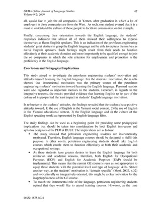 GEMA Online Journal of Language Studies 
Volume 9(2) 2009 
ISSN: 1675-8021 
47 
all, would like to join the oil companies, in Yemen, after graduation in which a lot of 
employers in these companies are from the West. As such, one student averred that it is a 
must to understand the culture of those people to facilitate communication for example. 
Finally, concerning their orientation towards the English language, the students’ 
responses indicated that almost all of them showed their willingness to express 
themselves as fluent English speakers. This is an indication of the petroleum engineering 
students’ great desires to grasp the English language and be able to express themselves as 
native English speakers. Such feelings might result from their needs to function 
effectively at their academic domains and more importantly to be qualified enough to join 
the oil companies in which the sole criterion for employment and promotion is the 
proficiency in the English language. 
Conclusion and Pedagogical Implications 
This study aimed to investigate the petroleum engineering students’ motivation and 
attitudes toward learning the English language. For the students’ motivation, the results 
showed that instrumental motivation was the primary source of the petroleum 
engineering students’ motivation toward learning the English language. Personal reasons 
were also regarded as important motives to the students. However, in regards to the 
integrative reasons, the results provided evidence that learning English to be part of the 
culture of its people had the least impact in students’ English language motivation. 
In reference to the students’ attitudes, the findings revealed that the students have positive 
attitudes toward, 1) the use of English in the Yemeni social context, 2) the use of English 
in the Yemeni educational context, 3) the English language and 4) the culture of the 
English speaking world as represented by English-language films. 
The study findings can be used as a beginning point for providing some pedagogical 
implications that should be taken into consideration by both English instructors and 
syllabus designers at the PED at HUST. The implications are as follow: 
• The study showed that petroleum engineering students are instrumentally 
motivated. Therefore, English language courses should be designed to fulfil this 
purpose. In other words, petroleum engineering students should take English 
courses which enable them to function effectively at both their academic and 
occupational settings. 
• As these students have greater desires to learn the English language for both 
utilitarian and academic reasons, therefore, both English for Occupational 
Purposes (EOP) and English for Academic Purposes (EAP) should be 
implemented. This means that the current GE course is seen as not appropriate to 
equip these students with the potential level and type of language skills. Stated 
another way, as the students’ motivation is “domain-specific” (Mori, 2002, p.32) 
and not culturally or integratively oriented, this might be a clear indication for the 
inappropriateness of the GE course. 
• To match the instrumental role of the language, petroleum engineering students 
opined that they would like to attend training courses. However, as the time 
 