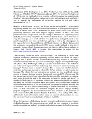 GEMA Online Journal of Language Studies 
Volume 9(2) 2009 
ISSN: 1675-8021 
30 
(Basturkman, 1998; Pendergrass et al., 2001; Pritchard & Nasr, 2004, Joseba, 2005; 
Sidek et al., 2006; Hui, 2007; Venkatraman & Prema, 2007). For example, Pendergrass et 
al. (2001) point out that English is an essential tool in the engineering education and, 
therefore,” integrating English into engineering, science and math courses is an effective 
way to improve the performance of engineering students in oral and written 
communication” (p. 1). 
However, at Hadhramout University for Science and Technology (HUST) its petroleum 
engineering students have been described as low-competent in the English language (Al- 
Tamimi & Munir Shuib, 2008). Al-Tamimi and Munir Shuib's views were based on 
preliminary interviews with some English language teachers at HUST and some 
petroleum students and graduates, from the Faculty of Petroleum and Engineering (FPE) 
at HUST, in which they opined that the petroleum students faced a lot of difficulties in 
using the language. As a result of their poor performance in English, most of the 
petroleum graduates have been rejected when applying to work at the oil companies. In 
this regard, the former Yemeni Minister of Oil and Minerals Mr. Khaled Bahah stated 
that applicants, who graduated from the FPE, always found it difficult to join the oil 
companies because of their language problems and therefore advised these graduates to 
improve their English skills to increase their opportunities in getting the job 
(http://www.mom.gov.ye/ar/news_53.htm). 
There are many factors that might cause the students’ low proficiency in English. One 
might be attributed to petroleum engineering students’ motivation towards the English 
language. This is because learners’ motivation has been widely accepted as a key factor 
which influences the rate and success of second/foreign language learning (McDonough, 
1983; Ellis, 1994). McDonough (1983, p.142) states that “motivation of the students is 
one of the most important factors influencing their success or failure in learning the 
language". Another factor is learners’ attitudes. This is because an ESL/EFL learner's 
motivation in language learning is affected by his/her attitudes towards learning the 
language. The relation between motivation and attitudes has been considered a prime 
concern in language learning research. Gardner and Lambert (1972, p.3) state that “his 
[the learner] motivation to learn is thought to be determined by his attitudes towards the 
other group in particular and by his orientation towards the learning task itself”. In 
addition, Lifrieri (2005, p.14) assert that “attitudes are necessary but insufficient indirect 
conditions for linguistic attainment. Only when paired up with motivation proper do 
attitudinal tendencies relate to the levels of student engagement in language learning, and 
to attainment”. All in all, a better understanding of students' motivation and attitudes may 
assist ESL/EFL curriculum and instruction designers to devise language teaching 
programs that generate the attitudes and motivation most conducive to the production of 
more successful ESL/EFL learners (Gardner & Lambert, 1972; Midraj, 1998, 2003). 
Additionally, it can help material writers create and teachers select activities and tasks 
that tap students' motivation and attitudes (Midraj et al., 2008). 
Given the importance of identifying learners’ motivation and attitudes towards learning 
the English language, this paper reports a study which had been conducted to investigate 
petroleum engineering students’ motivation and attitudes towards the English language. 
 