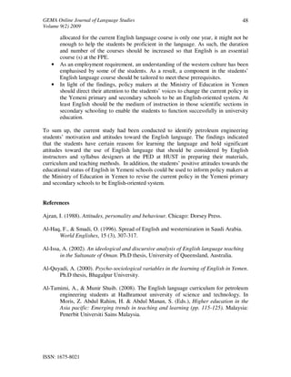 GEMA Online Journal of Language Studies 
Volume 9(2) 2009 
ISSN: 1675-8021 
48 
allocated for the current English language course is only one year, it might not be 
enough to help the students be proficient in the language. As such, the duration 
and number of the courses should be increased so that English is an essential 
course (s) at the FPE. 
• As an employment requirement, an understanding of the western culture has been 
emphasised by some of the students. As a result, a component in the students’ 
English language course should be tailored to meet these prerequisites. 
• In light of the findings, policy makers at the Ministry of Education in Yemen 
should direct their attention to the students’ voices to change the current policy in 
the Yemeni primary and secondary schools to be an English-oriented system. At 
least English should be the medium of instruction in those scientific sections in 
secondary schooling to enable the students to function successfully in university 
education. 
To sum up, the current study had been conducted to identify petroleum engineering 
students’ motivation and attitudes toward the English language. The findings indicated 
that the students have certain reasons for learning the language and hold significant 
attitudes toward the use of English language that should be considered by English 
instructors and syllabus designers at the PED at HUST in preparing their materials, 
curriculum and teaching methods. In addition, the students’ positive attitudes towards the 
educational status of English in Yemeni schools could be used to inform policy makers at 
the Ministry of Education in Yemen to revise the current policy in the Yemeni primary 
and secondary schools to be English-oriented system. 
References 
Ajzan, I. (1988). Attitudes, personality and behaviour. Chicago: Dorsey Press. 
Al-Haq, F., & Smadi, O. (1996). Spread of English and westernization in Saudi Arabia. 
World Englishes, 15 (3), 307-317. 
Al-Issa, A. (2002). An ideological and discursive analysis of English language teaching 
in the Sultanate of Oman. Ph.D thesis, University of Queensland, Australia. 
Al-Quyadi, A. (2000). Psycho-sociological variables in the learning of English in Yemen. 
Ph.D thesis, Bhagalpur University. 
Al-Tamimi, A., & Munir Shuib. (2008). The English language curriculum for petroleum 
engineering students at Hadhramout university of science and technology. In 
Moris, Z. Abdul Rahim, H. & Abdul Manan, S. (Eds.), Higher education in the 
Asia pacific: Emerging trends in teaching and learning (pp. 115-125). Malaysia: 
Penerbit Universiti Sains Malaysia. 
 