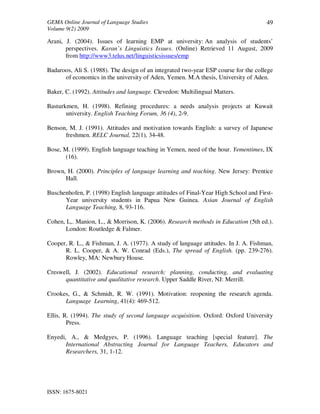 GEMA Online Journal of Language Studies 
Volume 9(2) 2009 
ISSN: 1675-8021 
49 
Arani, J. (2004). Issues of learning EMP at university: An analysis of students’ 
perspectives. Karan’s Linguistics Issues. (Online) Retrieved 11 August, 2009 
from http://www3.telus.net/linguisticsissues/emp 
Badaroos, Ali S. (1988). The design of an integrated two-year ESP course for the college 
of economics in the university of Aden, Yemen. M.A thesis, University of Aden. 
Baker, C. (1992). Attitudes and language. Clevedon: Multilingual Matters. 
Basturkmen, H. (1998). Refining procedures: a needs analysis projects at Kuwait 
university. English Teaching Forum, 36 (4), 2-9. 
Benson, M. J. (1991). Attitudes and motivation towards English: a survey of Japanese 
freshmen. RELC Journal, 22(1), 34-48. 
Bose, M. (1999). English language teaching in Yemen, need of the hour. Yementimes, IX 
(16). 
Brown, H. (2000). Principles of language learning and teaching. New Jersey: Prentice 
Hall. 
Buschenhofen, P. (1998) English language attitudes of Final-Year High School and First- 
Year university students in Papua New Guinea. Asian Journal of English 
Language Teaching, 8, 93-116. 
Cohen, L,. Manion, L., & Morrison, K. (2006). Research methods in Education (5th ed.). 
London: Routledge & Falmer. 
Cooper, R. L., & Fishman, J. A. (1977). A study of language attitudes. In J. A. Fishman, 
R. L. Cooper, & A. W. Conrad (Eds.), The spread of English. (pp. 239-276). 
Rowley, MA: Newbury House. 
Creswell, J. (2002). Educational research: planning, conducting, and evaluating 
quantitative and qualitative research. Upper Saddle River, NJ: Merrill. 
Crookes, G., & Schmidt, R. W. (1991). Motivation: reopening the research agenda. 
Language Learning, 41(4): 469-512. 
Ellis, R. (1994). The study of second language acquisition. Oxford: Oxford University 
Press. 
Enyedi, A., & Medgyes, P. (1996). Language teaching [special feature]. The 
International Abstracting Journal for Language Teachers, Educators and 
Researchers, 31, 1-12. 
 