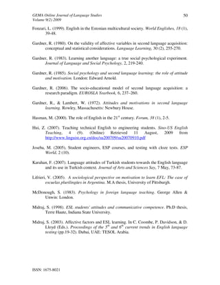 GEMA Online Journal of Language Studies 
Volume 9(2) 2009 
ISSN: 1675-8021 
50 
Fonzari, L. (1999). English in the Estonian multicultural society. World Englishes, 18 (1), 
39-48. 
Gardner, R. (1980). On the validity of affective variables in second language acquisition: 
conceptual and statistical considerations. Language Learning, 30 (2), 255-270. 
Gardner, R. (1983). Learning another language: a true social psychological experiment. 
Journal of Language and Social Psychology, 2, 219-240. 
Gardner, R. (1985). Social psychology and second language learning: the role of attitude 
and motivation. London: Edward Arnold. 
Gardner, R. (2006). The socio-educational model of second language acquisition: a 
research paradigm. EUROSLA Yearbook, 6, 237–260. 
Gardner, R., & Lambert, W. (1972). Attitudes and motivations in second language 
learning. Rowley, Massachusetts: Newbury House. 
Hasman, M. (2000). The role of English in the 21st century. Forum, 38 (1), 2-5. 
Hui, Z. (2007). Teaching technical English to engineering students. Sino-US English 
Teaching, 4 (9). (Online) Retrieved 11 August, 2009 from 
http://www.linguist.org.cn/doc/su200709/su20070910.pdf 
Joseba, M. (2005), Student engineers, ESP courses, and testing with cloze tests. ESP 
World, 2 (10). 
Karahan, F. (2007). Language attitudes of Turkish students towards the English language 
and its use in Turkish context. Journal of Arts and Sciences Say, 7 May, 73-87. 
Lifrieri, V. (2005). A sociological perspective on motivation to learn EFL: The case of 
escuelas plurilingües in Argentina. M.A thesis, University of Pittsburgh. 
McDonough, S. (1983). Psychology in foreign language teaching. George Allen & 
Unwin: London. 
Midraj, S. (1998). ESL students' attitudes and communicative competence. Ph.D thesis, 
Terre Haute, Indiana State University. 
Midraj, S. (2003). Affective factors and ESL learning. In C. Coombe, P. Davidson, & D. 
Lloyd (Eds.). Proceedings of the 5th and 6th current trends in English language 
testing (pp.19-32). Dubai, UAE: TESOL Arabia. 
 