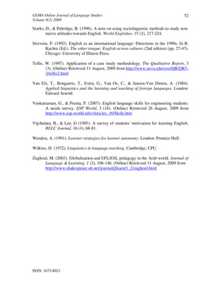GEMA Online Journal of Language Studies 
Volume 9(2) 2009 
ISSN: 1675-8021 
52 
Starks, D., & Paltridge, B. (1996). A note on using sociolinguistic methods to study non-native 
attitudes towards English. World Englishes. 15 (2), 217-224. 
Strevens, P. (1992). English as an international language: Directions in the 1990s. In B. 
Kachru (Ed.). The other tongue: English across cultures (2nd edition) (pp. 27-47). 
Chicago: University of Illinois Press. 
Tellis, W. (1997). Application of a case study methodology. The Qualitative Report, 3 
(3). (Online) Retrieved 11 August, 2009 from http://www.nova.edu/ssss/QR/QR3- 
3/tellis2.html 
Van Els, T., Bongaerts, T., Extra, G., Van Os, C., & Jansen-Van Dieten, A. (1984). 
Applied linguistics and the learning and teaching of foreign languages. London: 
Edward Arnold. 
Venkatraman, G., & Prema, P. (2007). English language skills for engineering students: 
A needs survey. ESP World, 3 (16). (Online) Retrieved 26 August, 2009 from 
http://www.esp-world.info/Articles_16/Skills.htm 
Vijchulata, B., & Lee, G (1985). A survey of students' motivation for learning English. 
RELC Journal, 16 (1), 68-81. 
Wenden, A. (1991). Learner strategies for learner autonomy. London: Prentice Hall. 
Wilkins, D. (1972). Linguistics in language teaching. Cambridge: CPU. 
Zughoul, M. (2003). Globalization and EFL/ESL pedagogy in the Arab world. Journal of 
Language & Learning, 1 (2), 106-146. (Online) Retrieved 11 August, 2009 from 
http://www.shakespeare.uk.net/journal/jllearn/1_2/zughoul.html 
 