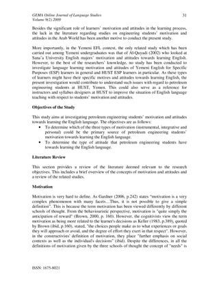 GEMA Online Journal of Language Studies 
Volume 9(2) 2009 
ISSN: 1675-8021 
31 
Besides the significant role of learners’ motivation and attitudes in the learning process, 
the lack in the literature regarding studies on engineering students’ motivation and 
attitudes in the Arab World has been another motive to conduct the present study. 
More importantly, in the Yemeni EFL context, the only related study which has been 
carried out among Yemeni undergraduates was that of Al-Quyadi (2002) who looked at 
Sana’a University English majors’ motivation and attitudes towards learning English. 
However, to the best of the researchers’ knowledge, no study has been conducted to 
investigate language learning motivation and attitudes of Yemeni English for Specific 
Purposes (ESP) learners in general and HUST ESP learners in particular. As these types 
of learners might have their specific motives and attitudes towards learning English, the 
present investigation would contribute to understand such issues with regard to petroleum 
engineering students at HUST, Yemen. This could also serve as a reference for 
instructors and syllabus designers at HUST to improve the situation of English language 
teaching with respect to students’ motivation and attitudes. 
Objectives of the Study 
This study aims at investigating petroleum engineering students’ motivation and attitudes 
towards learning the English language. The objectives are as follows: 
• To determine which of the three types of motivation (instrumental, integrative and 
personal) could be the primary source of petroleum engineering students’ 
motivation towards learning the English language. 
• To determine the type of attitude that petroleum engineering students have 
towards learning the English language. 
Literature Review 
This section provides a review of the literature deemed relevant to the research 
objectives. This includes a brief overview of the concepts of motivation and attitudes and 
a review of the related studies. 
Motivation 
Motivation is very hard to define. As Gardner (2006, p.242) states “motivation is a very 
complex phenomenon with many facets…Thus, it is not possible to give a simple 
definition”. This is because the term motivation has been viewed differently by different 
schools of thought. From the behaviouristic perspective, motivation is "quite simply the 
anticipation of reward" (Brown, 2000, p. 160). However, the cognitivists view the term 
motivation as being more related to the learner's decisions as Keller (1983, p.389), quoted 
by Brown (ibid, p.160), stated, "the choices people make as to what experiences or goals 
they will approach or avoid, and the degree of effort they exert in that respect". However, 
in the constructivists' definition of motivation, they place "further emphasis on social 
contexts as well as the individual's decisions" (ibid). Despite the differences, in all the 
definitions of motivation given by the three schools of thought the concept of "needs" is 
 