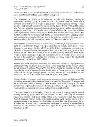 GEMA Online Journal of Language Studies 
Volume 9(2) 2009 
ISSN: 1675-8021 
32 
emphasized, that is, "the fulfilment of needs is rewarding, requires choices, and in many 
cases must be interpreted in a social context" (ibid, p.161). 
The importance of motivation in enhancing second/foreign language learning is 
undeniable. Lifrieri (2005, p. 4) points out that “when asked about the factors which 
influence individual levels of success in any activity – such as language learning –, most 
people would certainly mention motivation among them”. Brown (2000, p.160) states 
that "it is easy in second language learning to claim that a learner will be successful with 
the proper motivation". With similar views, Gardner (2006, p. 241) posits that “students 
with higher levels of motivation will do better than students with lower levels”. He 
further adds that “if one is motivated, he/she has reasons (motives) for engaging in the 
relevant activities, expends effort, persists in the activities, attends to the tasks, shows 
desire to achieve the goal, enjoys the activities, etc” (Gardner, 2006, p. 243). 
Brown (2000) asserts that studies of motivation of second/foreign language learners often 
refer to a distinction between two types of motivation namely, instrumental versus 
integrative motivation. Gardner (1983, p. 203) defines instrumental motivation as 
"learning a language because of someone or less clearly perceived utility it might have 
for the learner". More specifically, a learner is instrumentally motivated when he/she 
wants to learn a language "to pass an examination, to use it in one's job, to use it in 
holiday in the country, as a change from watching television, because the educational 
system requires it" (Wilkins, 1972, p.184). 
On the other hand, integrative motivation was defined as "learning a language because 
the learner wishes to identify himself with or become integrated into the society” of the 
target language (Gardner, 1983, p.203). Therefore, a learner is integratively motivated 
when he/she learns a language because he/she wants to "know more of the culture and 
values of the foreign language group… to make contact with the speakers of the 
languages… to live in the country concerned" (Wilkins, 1972, p.184). 
Besides Gardner’s integrative and instrumental constructs, Cooper and Fishman (1977) 
mentioned a third type of motivation which they termed "developmental". Developmental 
or personal motivation, according to them, refers to motivation relating to “personal 
development or personal satisfaction” (Cooper & Fishman, 1977, p. 243). This includes 
such activities as watching movies and reading books in English (ibid). 
The researchers concur with Spolsky (1989, p. 160) in that “a language may be learned 
for any one or any collection of practical reasons”. As such, identifying the petroleum 
engineering students’ motivation will be related to the reasons for which they learn the 
English language. In other words, instrumental, integrative and personal reasons will be 
considered as far as the students’ motivation is concerned. This view is also supported by 
Crookes and Schmidt (1991) who consider motivation in learning a second/foreign 
language as “the learner’s orientation with regard to the goal of learning a second 
language” (p. 10). 
 
