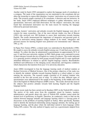 GEMA Online Journal of Language Studies 
Volume 9(2) 2009 
ISSN: 1675-8021 
34 
Another study by Sarjit (1993) attempted to explore the language needs of consultants at 
a company. The name of the organisation was not mentioned as the consultants did not 
allow the researcher to expose their identities. Learners’ motivation was of concern in the 
study. The research sample consisted of 26 consultants, 4 directors and one instructor. In 
her study, Sarjit (1993) employed different techniques to gather information, such as 
questionnaire, interviews and field observation. For the subjects’ motivation, the study 
found that instrumental motivation was the main reason for learning the language 
followed by personal motivation. 
In Japan, learners’ motivation and attitudes towards the English language were also of 
concern for many researchers. One of the most relevant studies was that of Benson 
(1991) who surveyed over 300 freshmen to assess their motivation towards learning 
English. The results demonstrated the importance of integrative and personal goals as 
factors in motivation among Japanese college students as he stated, “integrative and 
personal reasons for learning English were preferred over instrumental ones" (Benson, 
1991, p. 34). 
In Papua New Guinea (PNG), a related study was undertaken by Buschenhofen (1998). 
He sought to assess the attitudes towards English among year 12 and final-year university 
students. To collect the data, he administered a questionnaire on approximately 50 % of 
year 12 and first-year university students in PNG. Both groups were contrasted in terms 
of their tolerance towards the use of English in a variety of contexts. The results indicated 
(1) a generally positive attitude by both groups towards English and (2) some significant 
attitudinal differences in relation to specific English language contexts. Buschenhofen 
attributed such differences to the changing social, educational, and linguistic conditions 
which characterize the transition from year 12 to university education. 
Arani (2004) investigated in Iran the language learning needs of medical students at 
Kashan University of Medical Sciences. One of the primary objectives of the study was 
to identify the students' attitudes towards learning English as a school subject i.e. prior 
entering the university. The research sample consisted of 45 medical students who 
enrolled in the first and second year of study. To collect the data, different types of 
questionnaires were administered to the sample at the beginning, in the middle and at the 
end of the English for Medical Purposes (EMP) courses. The results showed that most of 
the subjects had positive attitudes towards both learning English and the English 
language teacher. 
A more recent study has been carried out by Karahan (2007) in the Turkish EFL context. 
The motive of his study arose from the complaints raised by learners, teachers, 
administrators, and parents about why most of Turkish EFL students cannot attain the 
desired level of proficiency in English. Therefore, he conducted a study to find out the 
relation between language attitudes and language learning which is a missing point of 
discussions on the problems of teaching English in Turkey. More specifically, Karahan 
tried to identify the interlaced relationship among language attitudes, the starting age of 
language learning, and the place where the individual started to learn language within 
Turkey EFL context. The only method of inquiry used was a questionnaire adapted from 
 
