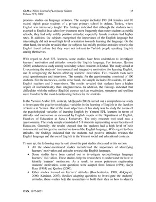 GEMA Online Journal of Language Studies 
Volume 9(2) 2009 
ISSN: 1675-8021 
35 
previous studies on language attitudes. The sample included 190 (94 females and 96 
males) eighth grade students of a private primary school in Adana, Turkey, where 
English was intensively taught. The findings indicated that although the students were 
exposed to English in a school environment more frequently than other students at public 
schools, they had only mildly positive attitudes; especially female students had higher 
rates. In addition, the subjects recognized the importance of the English language but 
interestingly did not reveal high level orientation towards learning the language. On the 
other hand, the results revealed that the subjects had mildly positive attitudes towards the 
English based culture but they were not tolerant to Turkish people speaking English 
among themselves. 
With regard to Arab EFL learners, some studies have been undertaken to investigate 
learners’ motivation and attitudes towards the English language. For instance, Qashoa 
(2006) conducted a study among secondary school students in Dubai. The study aimed at 
1) examining the students’ instrumental and integrative motivation for learning English, 
and 2) recognizing the factors affecting learners’ motivation. Two research tools were 
used: questionnaire and interviews. The sample, for the questionnaire, consisted of 100 
students. For the interviews, on the other hand, the sample included 20 students, 10 Arab 
English teachers and 3 supervisors. The results revealed that students have a higher 
degree of instrumentality than integrativeness. In addition, the findings indicated that 
difficulties with the subject (English) aspects such as vocabulary, structures and spelling 
were found to be the most demotivating factors for the students. 
In the Yemeni Arabic EFL context, Al-Quyadi (2002) carried out a comprehensive study 
to investigate the psycho-sociological variables in the learning of English in the faculties 
of Sana’a in Yemen. One of the main objectives of his study was to study the nature of 
the psychological variables of learning English by Yemeni EFL learners in terms of 
attitudes and motivation as measured by English majors at the Department of English, 
Faculties of Education at Sana’a University. The only research tool used was a 
questionnaire. The study sample consisted of 518 students representing seven Faculties of 
Education. Generally, the results showed that the students had a high level of both 
instrumental and integrative motivation toward the English language. With regard to their 
attitudes, the findings indicated that the students had positive attitudes towards the 
English language and the use of English in the Yemeni social and educational contexts. 
To sum up, the following may be said about the past studies discussed in this section: 
• All the above-mentioned studies reconfirmed the importance of identifying 
learners’ motivation and attitudes towards the English language. 
• Some studies have been carried out to investigate second/foreign language 
learners’ motivation. These studies help the researchers to understand the how to 
identify learners’ motivation. As a result, to assess petroleum engineering 
students’ motivation, some questions were adapted from Benson (1991), Sarjit 
Kaur (1993) and Qashoa (2006). 
• Other studies focused on learners’ attitudes (Buschenhofen, 1998; Al-Quyadi, 
2000; Karahan, 2007). Besides adapting questions to investigate the students’ 
attitudes, these studies help the researchers to build their idea on how to identify 
 
