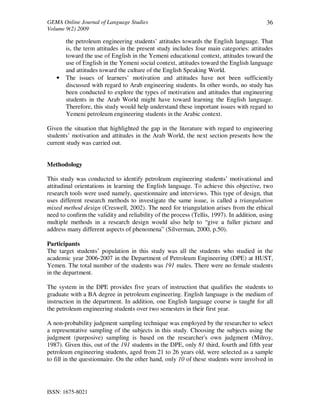 GEMA Online Journal of Language Studies 
Volume 9(2) 2009 
ISSN: 1675-8021 
36 
the petroleum engineering students’ attitudes towards the English language. That 
is, the term attitudes in the present study includes four main categories: attitudes 
toward the use of English in the Yemeni educational context, attitudes toward the 
use of English in the Yemeni social context, attitudes toward the English language 
and attitudes toward the culture of the English Speaking World. 
• The issues of learners’ motivation and attitudes have not been sufficiently 
discussed with regard to Arab engineering students. In other words, no study has 
been conducted to explore the types of motivation and attitudes that engineering 
students in the Arab World might have toward learning the English language. 
Therefore, this study would help understand these important issues with regard to 
Yemeni petroleum engineering students in the Arabic context. 
Given the situation that highlighted the gap in the literature with regard to engineering 
students’ motivation and attitudes in the Arab World, the next section presents how the 
current study was carried out. 
Methodology 
This study was conducted to identify petroleum engineering students’ motivational and 
attitudinal orientations in learning the English language. To achieve this objective, two 
research tools were used namely, questionnaire and interviews. This type of design, that 
uses different research methods to investigate the same issue, is called a triangulation 
mixed method design (Creswell, 2002). The need for triangulation arises from the ethical 
need to confirm the validity and reliability of the process (Tellis, 1997). In addition, using 
multiple methods in a research design would also help to “give a fuller picture and 
address many different aspects of phenomena” (Silverman, 2000, p.50). 
Participants 
The target students’ population in this study was all the students who studied in the 
academic year 2006-2007 in the Department of Petroleum Engineering (DPE) at HUST, 
Yemen. The total number of the students was 191 males. There were no female students 
in the department. 
The system in the DPE provides five years of instruction that qualifies the students to 
graduate with a BA degree in petroleum engineering. English language is the medium of 
instruction in the department. In addition, one English language course is taught for all 
the petroleum engineering students over two semesters in their first year. 
A non-probability judgment sampling technique was employed by the researcher to select 
a representative sampling of the subjects in this study. Choosing the subjects using the 
judgment (purposive) sampling is based on the researcher's own judgment (Milroy, 
1987). Given this, out of the 191 students in the DPE, only 81 third, fourth and fifth year 
petroleum engineering students, aged from 21 to 26 years old, were selected as a sample 
to fill in the questionnaire. On the other hand, only 10 of these students were involved in 
 