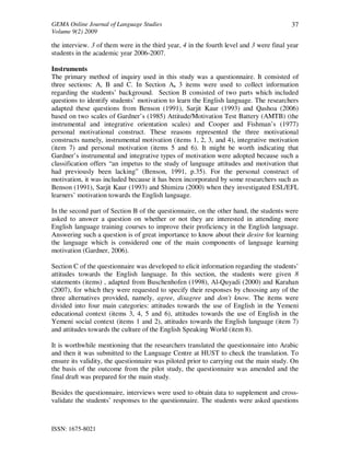GEMA Online Journal of Language Studies 
Volume 9(2) 2009 
ISSN: 1675-8021 
37 
the interview. 3 of them were in the third year, 4 in the fourth level and 3 were final year 
students in the academic year 2006-2007. 
Instruments 
The primary method of inquiry used in this study was a questionnaire. It consisted of 
three sections: A, B and C. In Section A, 3 items were used to collect information 
regarding the students’ background. Section B consisted of two parts which included 
questions to identify students’ motivation to learn the English language. The researchers 
adapted these questions from Benson (1991), Sarjit Kaur (1993) and Qashoa (2006) 
based on two scales of Gardner’s (1985) Attitude/Motivation Test Battery (AMTB) (the 
instrumental and integrative orientation scales) and Cooper and Fishman’s (1977) 
personal motivational construct. These reasons represented the three motivational 
constructs namely, instrumental motivation (items 1, 2, 3, and 4), integrative motivation 
(item 7) and personal motivation (items 5 and 6). It might be worth indicating that 
Gardner’s instrumental and integrative types of motivation were adopted because such a 
classification offers “an impetus to the study of language attitudes and motivation that 
had previously been lacking” (Benson, 1991, p.35). For the personal construct of 
motivation, it was included because it has been incorporated by some researchers such as 
Benson (1991), Sarjit Kaur (1993) and Shimizu (2000) when they investigated ESL/EFL 
learners’ motivation towards the English language. 
In the second part of Section B of the questionnaire, on the other hand, the students were 
asked to answer a question on whether or not they are interested in attending more 
English language training courses to improve their proficiency in the English language. 
Answering such a question is of great importance to know about their desire for learning 
the language which is considered one of the main components of language learning 
motivation (Gardner, 2006). 
Section C of the questionnaire was developed to elicit information regarding the students’ 
attitudes towards the English language. In this section, the students were given 8 
statements (items) , adapted from Buschenhofen (1998), Al-Quyadi (2000) and Karahan 
(2007), for which they were requested to specify their responses by choosing any of the 
three alternatives provided, namely, agree, disagree and don't know. The items were 
divided into four main categories: attitudes towards the use of English in the Yemeni 
educational context (items 3, 4, 5 and 6), attitudes towards the use of English in the 
Yemeni social context (items 1 and 2), attitudes towards the English language (item 7) 
and attitudes towards the culture of the English Speaking World (item 8). 
It is worthwhile mentioning that the researchers translated the questionnaire into Arabic 
and then it was submitted to the Language Centre at HUST to check the translation. To 
ensure its validity, the questionnaire was piloted prior to carrying out the main study. On 
the basis of the outcome from the pilot study, the questionnaire was amended and the 
final draft was prepared for the main study. 
Besides the questionnaire, interviews were used to obtain data to supplement and cross-validate 
the students’ responses to the questionnaire. The students were asked questions 
 